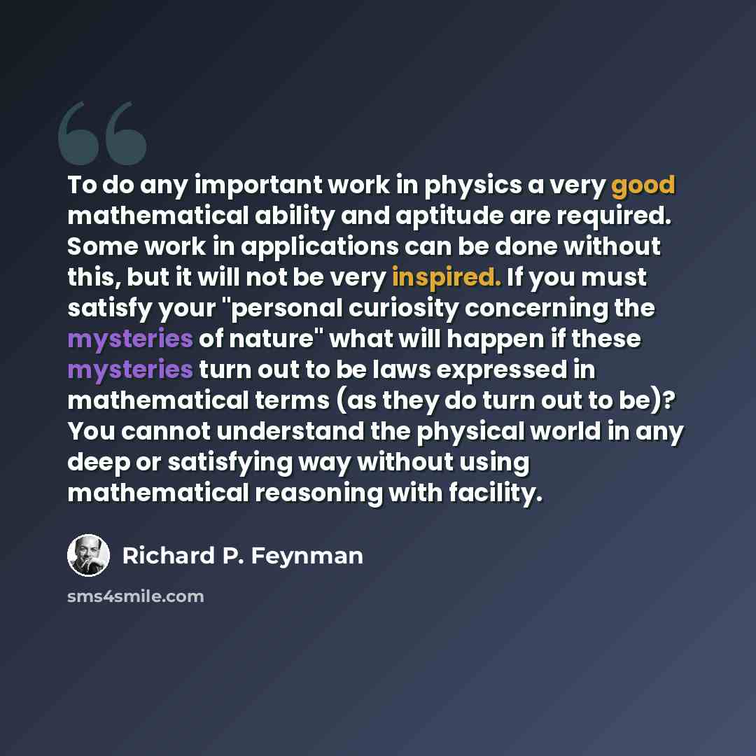 “To do any important work in physics a very good mathematical ability and aptitude are required. Some work in applications can be done without this, but it will not be very inspired. If you must satisfy your "personal curiosity concerning the mysteries of nature" what will happen if these mysteries…” quote by Richard P. Feynman