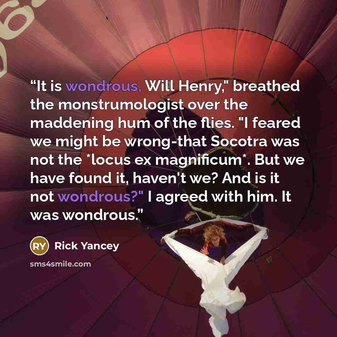 “It is wondrous, Will Henry," breathed the monstrumologist over the maddening hum of the flies. "I feared we might be wrong-that Socotra was not the *locus ex magnificum*. But we have found it, haven't we? And is it not wondrous?" I agreed with him. It was wondrous.” quote by Rick Yancey