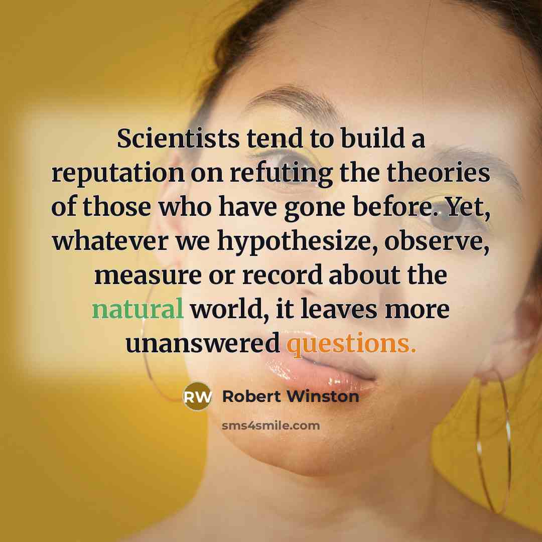 “Scientists tend to build a reputation on refuting the theories of those who have gone before. Yet, whatever we hypothesize, observe, measure or record about the natural world, it leaves more unanswered questions.” quote by Robert Winston