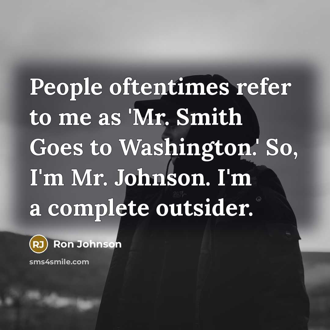 “People oftentimes refer to me as 'Mr. Smith Goes to Washington.' So, I'm Mr. Johnson. I'm a complete outsider.” quote by Ron Johnson