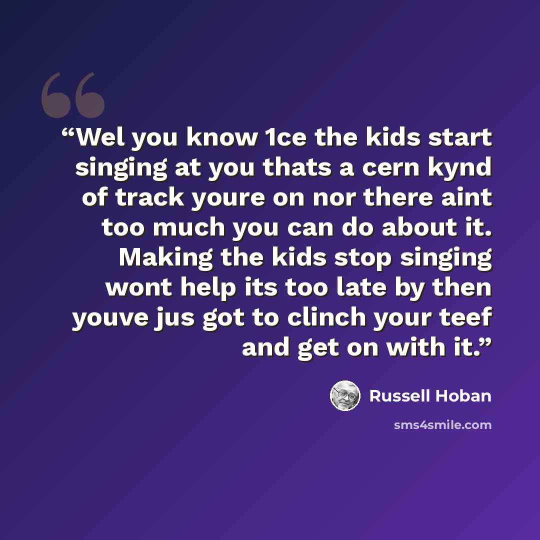 “Wel you know 1ce the kids start singing at you thats a cern kynd of track youre on nor there aint too much you can do about it. Making the kids stop singing wont help its too late by then youve jus got to clinch your teef and get on with it.” quote by Russell Hoban