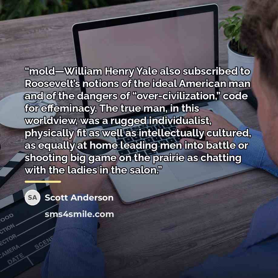 “mold—William Henry Yale also subscribed to Roosevelt’s notions of the ideal American man and of the dangers of “over-civilization,” code for effeminacy. The true man, in this worldview, was a rugged individualist, physically fit as well as intellectually cultured, as equally at home leading men…” quote by Scott Anderson