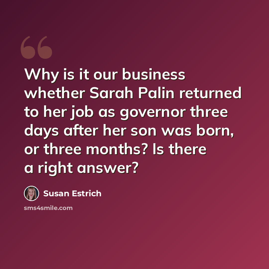 “Why is it our business whether Sarah Palin returned to her job as governor three days after her son was born, or three months? Is there a right answer?” quote by Susan Estrich