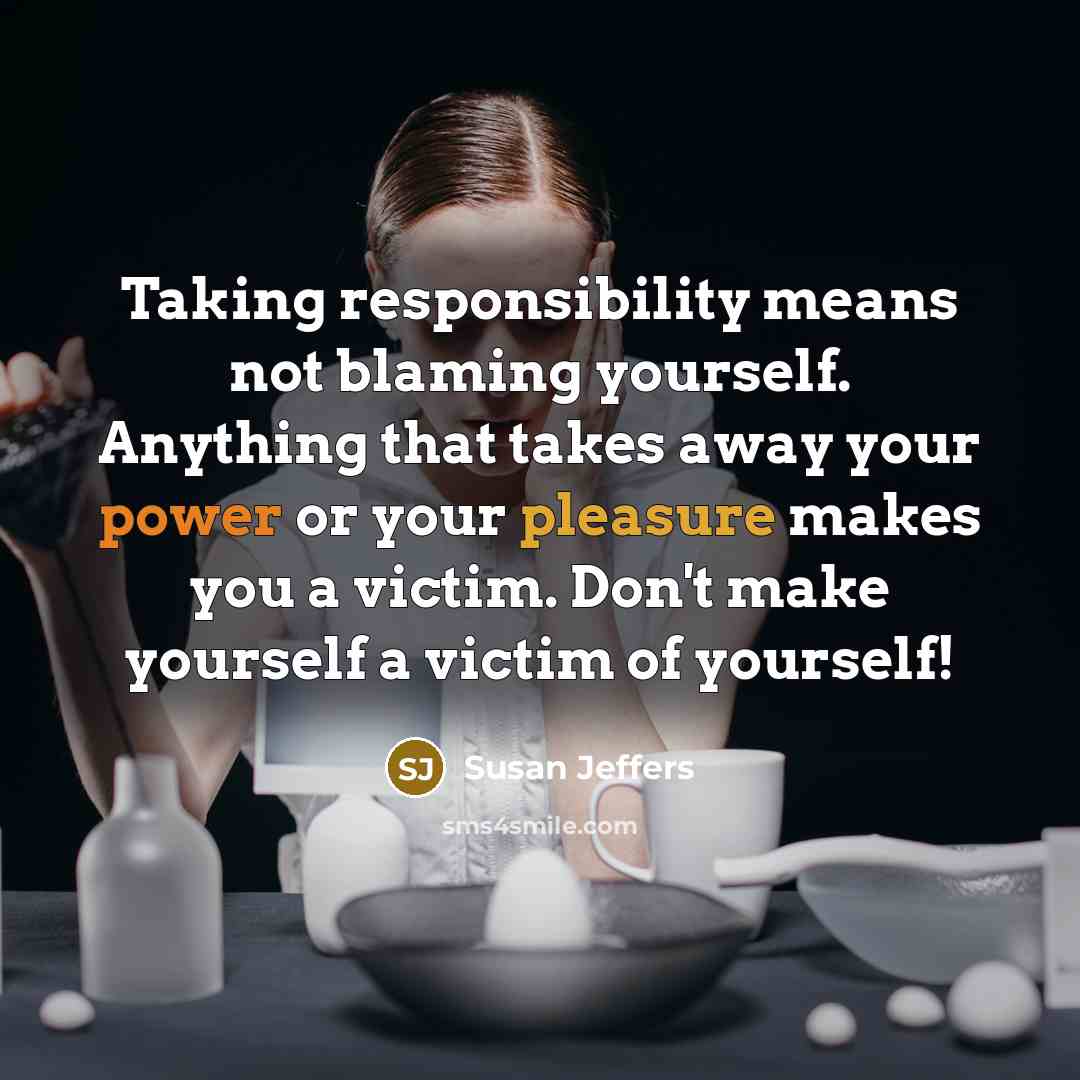 “Taking responsibility means not blaming yourself. Anything that takes away your power or your pleasure makes you a victim. Don't make yourself a victim of yourself!” quote by Susan Jeffers