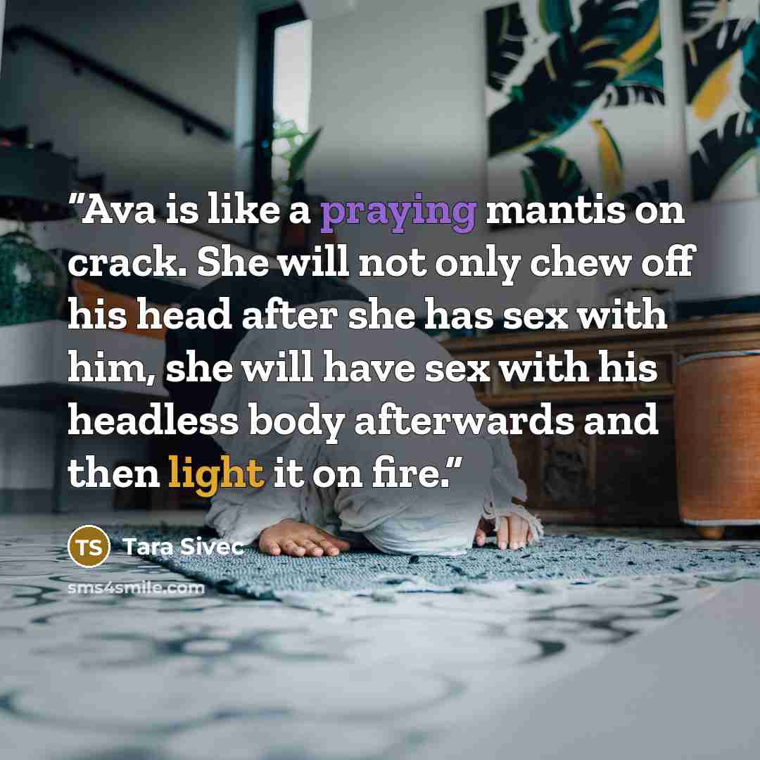 “Ava is like a praying mantis on crack. She will not only chew off his head after she has sex with him, she will have sex with his headless body afterwards and then light it on fire.” quote by Tara Sivec