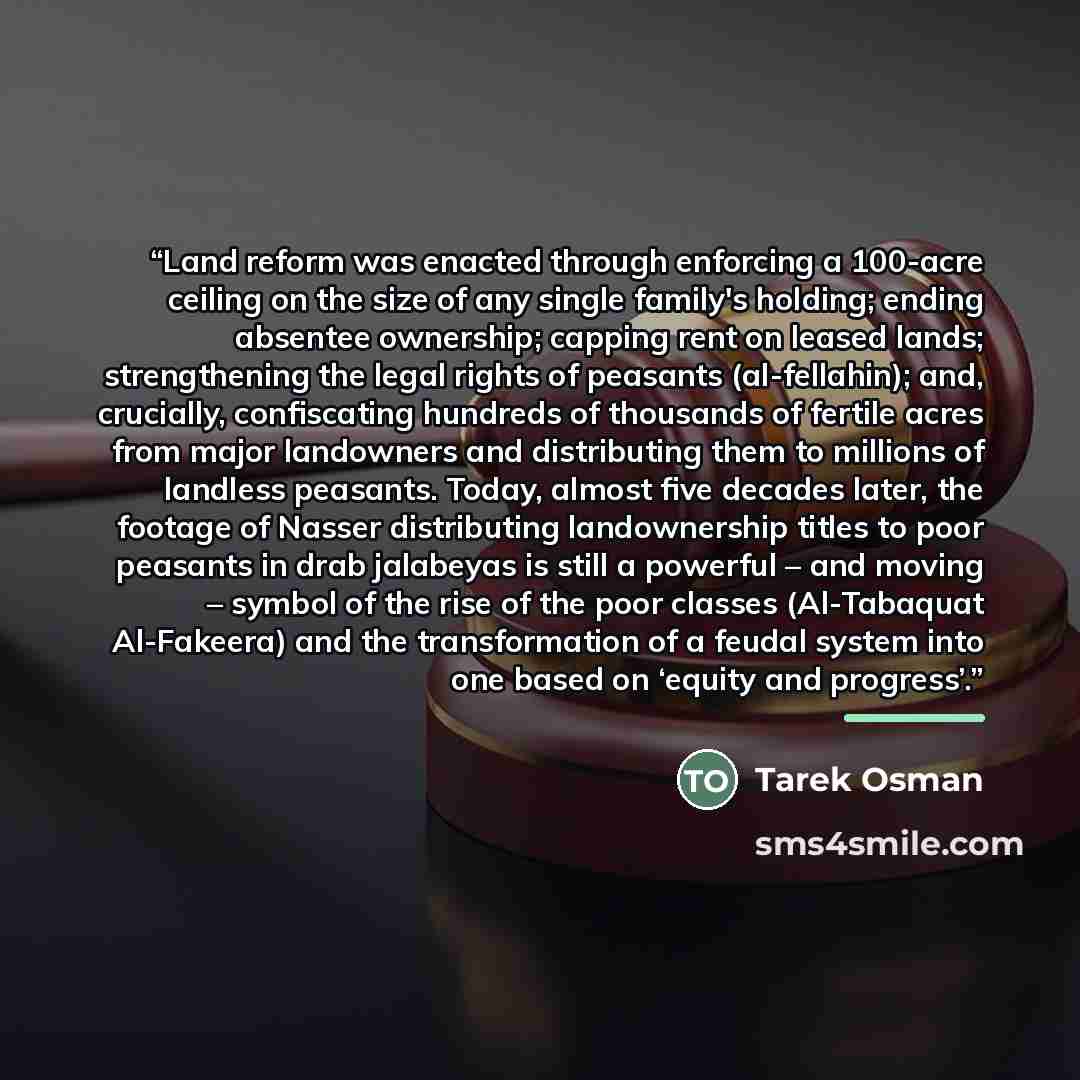 “Land reform was enacted through enforcing a 100-acre ceiling on the size of any single family's holding; ending absentee ownership; capping rent on leased lands; strengthening the legal rights of peasants (al-fellahin); and, crucially, confiscating hundreds of thousands of fertile acres from major…” quote by Tarek Osman