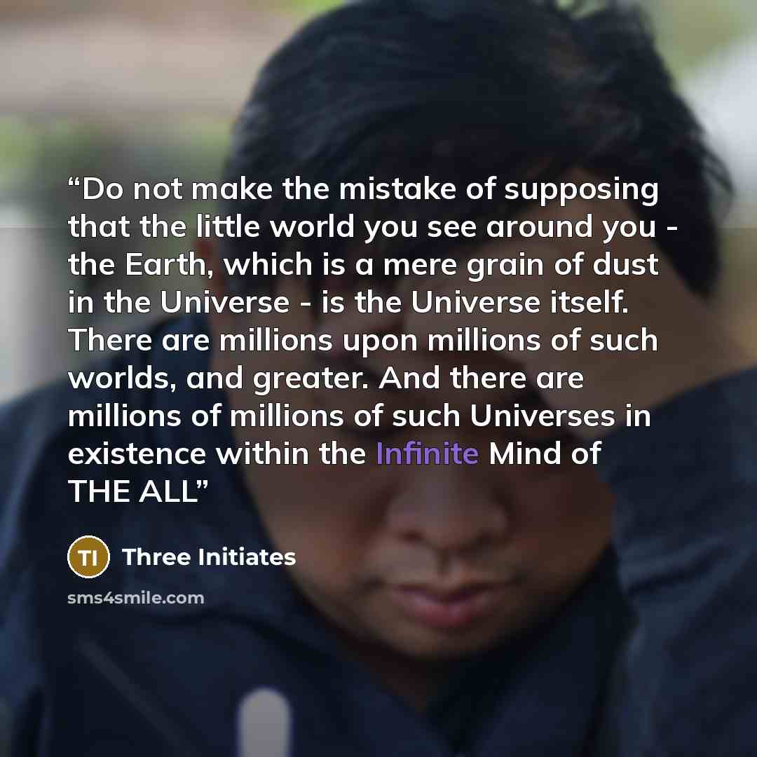 “Do not make the mistake of supposing that the little world you see around you - the Earth, which is a mere grain of dust in the Universe - is the Universe itself. There are millions upon millions of such worlds, and greater. And there are millions of millions of such Universes in existence within…” quote by Three Initiates