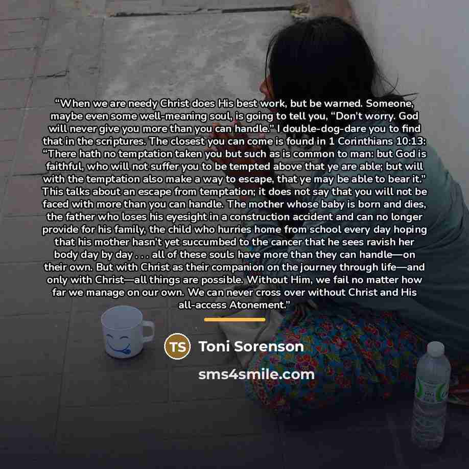 “When we are needy Christ does His best work, but be warned. Someone, maybe even some well-meaning soul, is going to tell you, “Don’t worry. God will never give you more than you can handle.” I double-dog-dare you to find that in the scriptures. The closest you can come is found in 1 Corinthians…” quote by Toni Sorenson