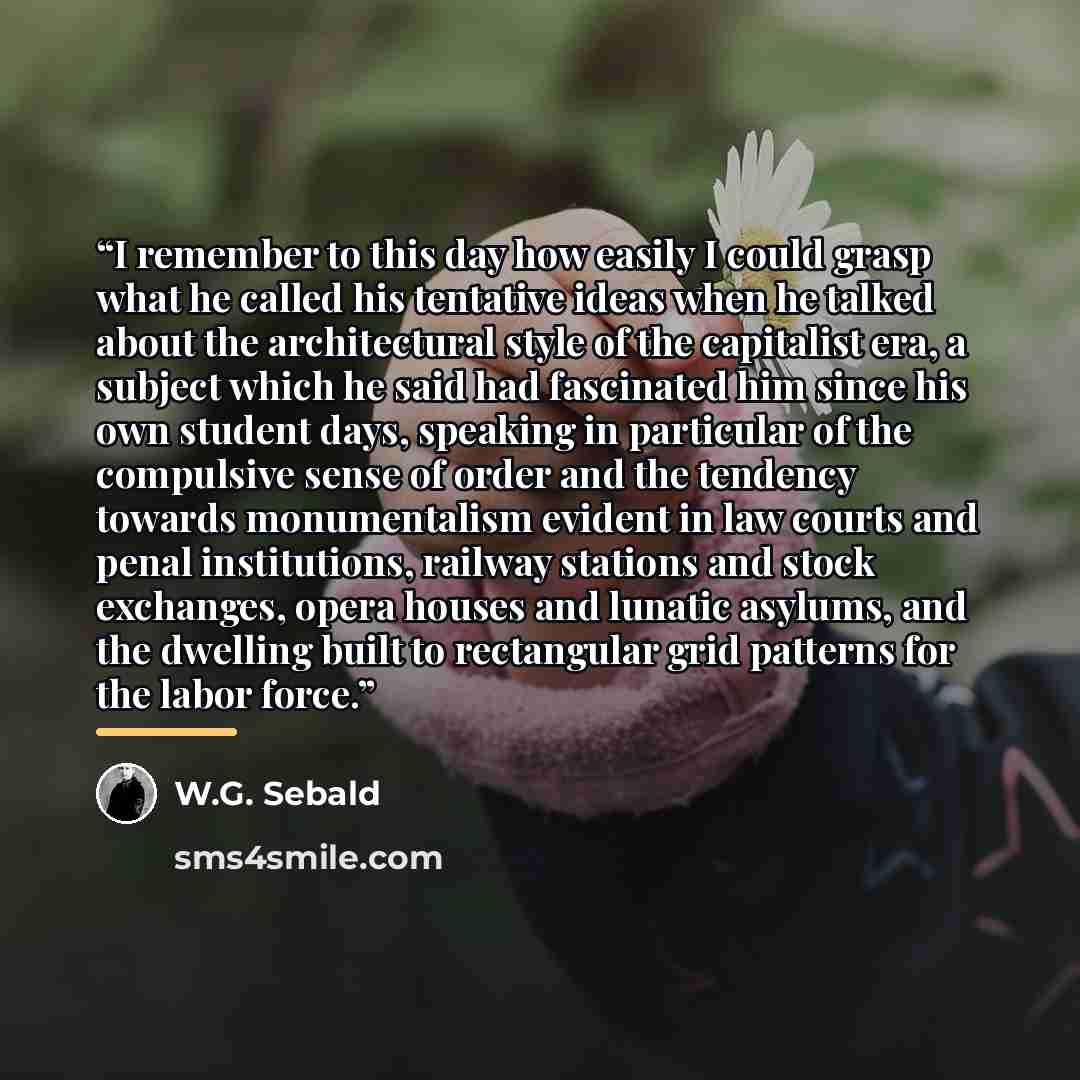 “I remember to this day how easily I could grasp what he called his tentative ideas when he talked about the architectural style of the capitalist era, a subject which he said had fascinated him since his own student days, speaking in particular of the compulsive sense of order and the tendency…” quote by W.G. Sebald