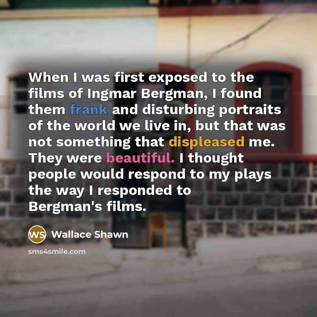 “When I was first exposed to the films of Ingmar Bergman, I found them frank and disturbing portraits of the world we live in, but that was not something that displeased me. They were beautiful. I thought people would respond to my plays the way I responded to Bergman's films.” quote by Wallace Shawn
