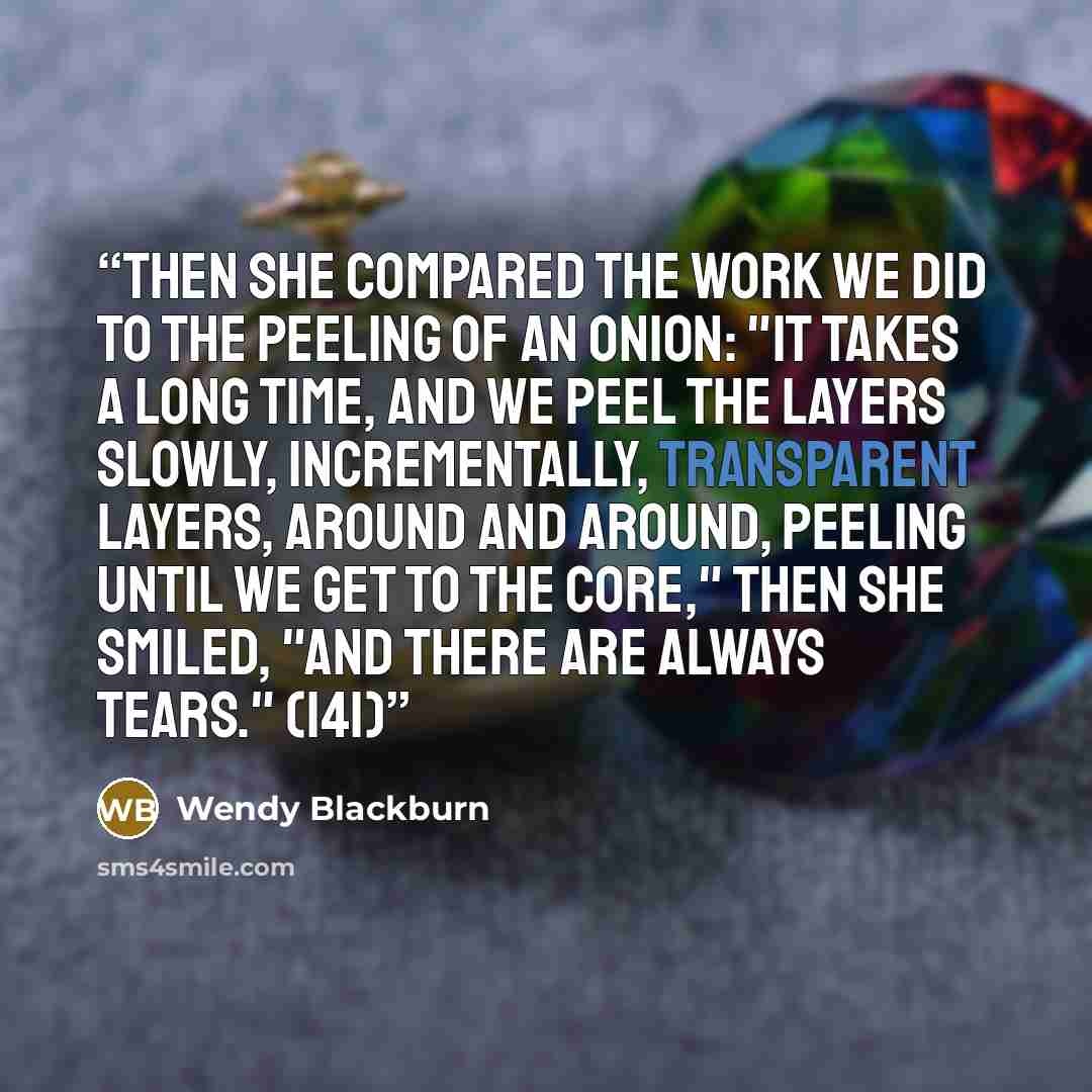 “Then she compared the work we did to the peeling of an onion: "It takes a long time, and we peel the layers slowly, incrementally, transparent layers, around and around, peeling until we get to the core," then she smiled, "and there are always tears." (141)” quote by Wendy Blackburn