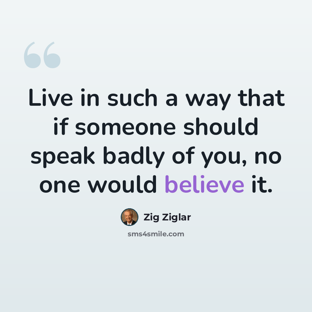 “Live in such a way that if someone should speak badly of you, no one would believe it.” quote by Zig Ziglar