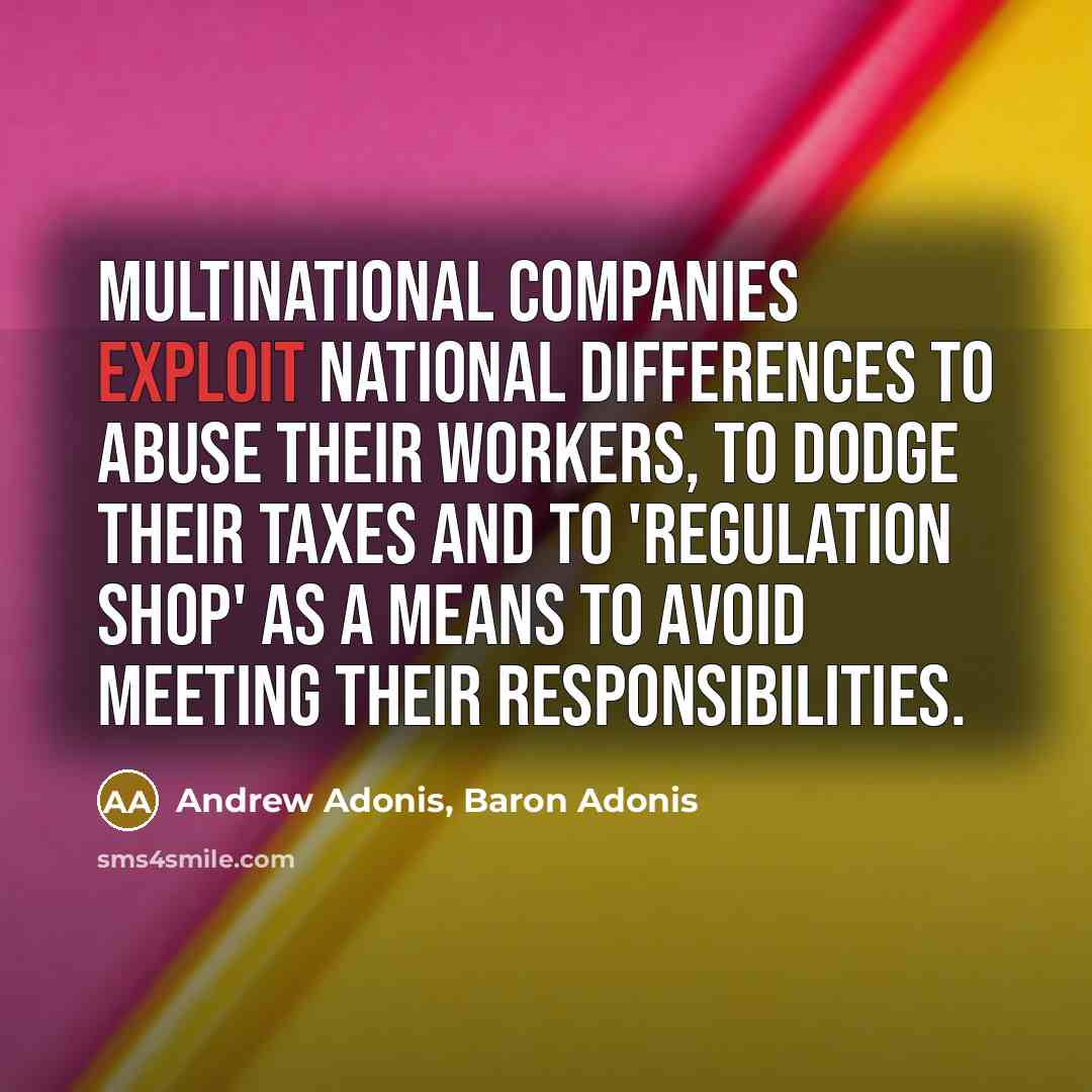 “Multinational companies exploit national differences to abuse their workers, to dodge their taxes and to 'regulation shop' as a means to avoid meeting their responsibilities.” quote by Andrew Adonis, Baron Adonis