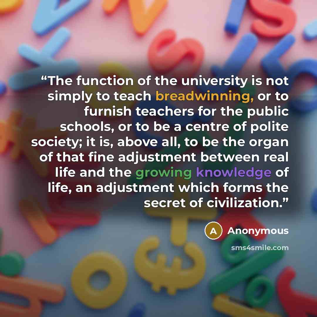 “The function of the university is not simply to teach breadwinning, or to furnish teachers for the public schools, or to be a centre of polite society; it is, above all, to be the organ of that fine adjustment between real life and the growing knowledge of life, an adjustment which forms the…” quote by Anonymous