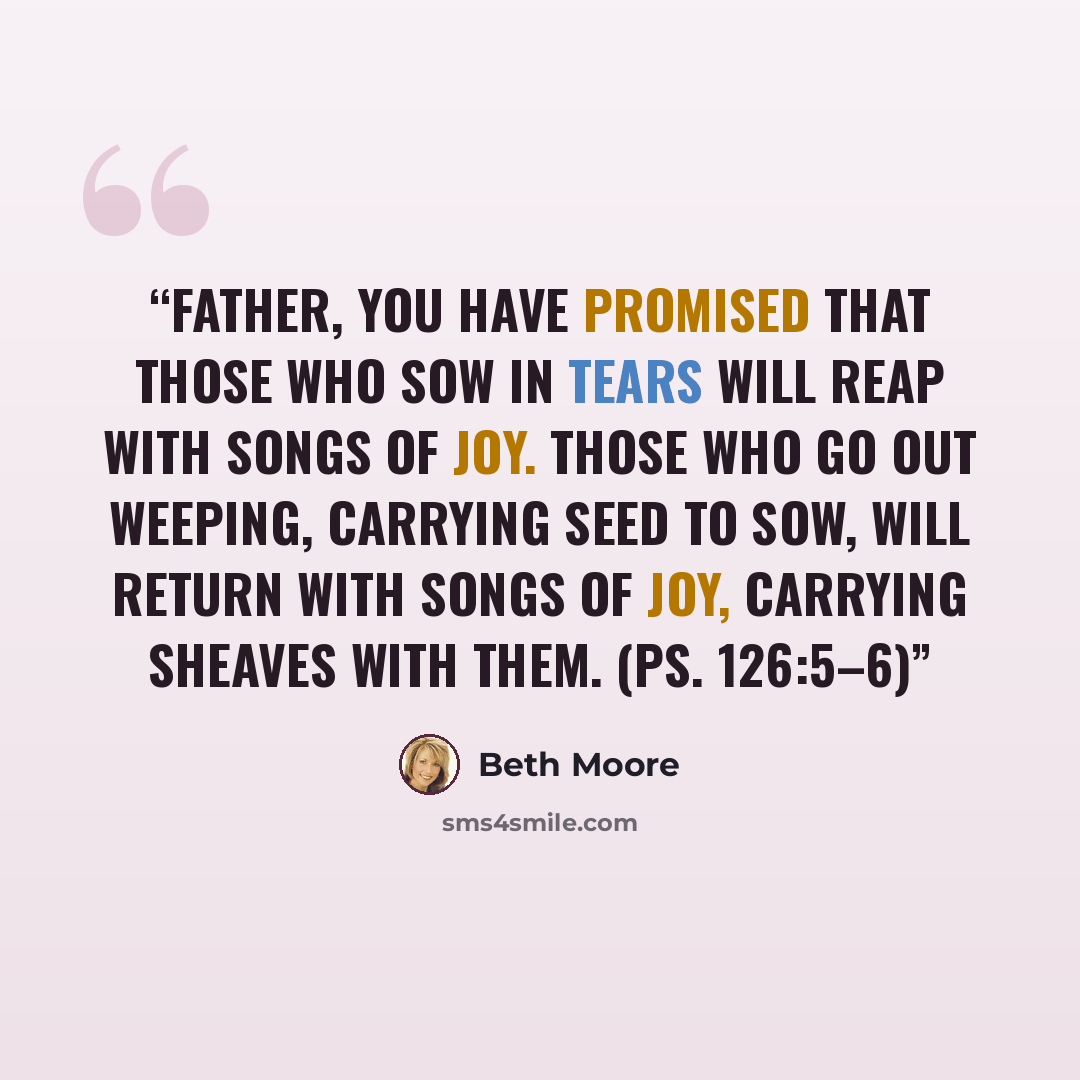 “Father, You have promised that those who sow in tears will reap with songs of joy. Those who go out weeping, carrying seed to sow, will return with songs of joy, carrying sheaves with them. (Ps. 126:5–6)” quote by Beth Moore