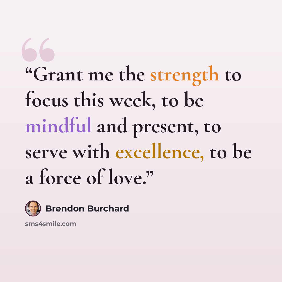 “Grant me the strength to focus this week, to be mindful and present, to serve with excellence, to be a force of love.” quote by Brendon Burchard