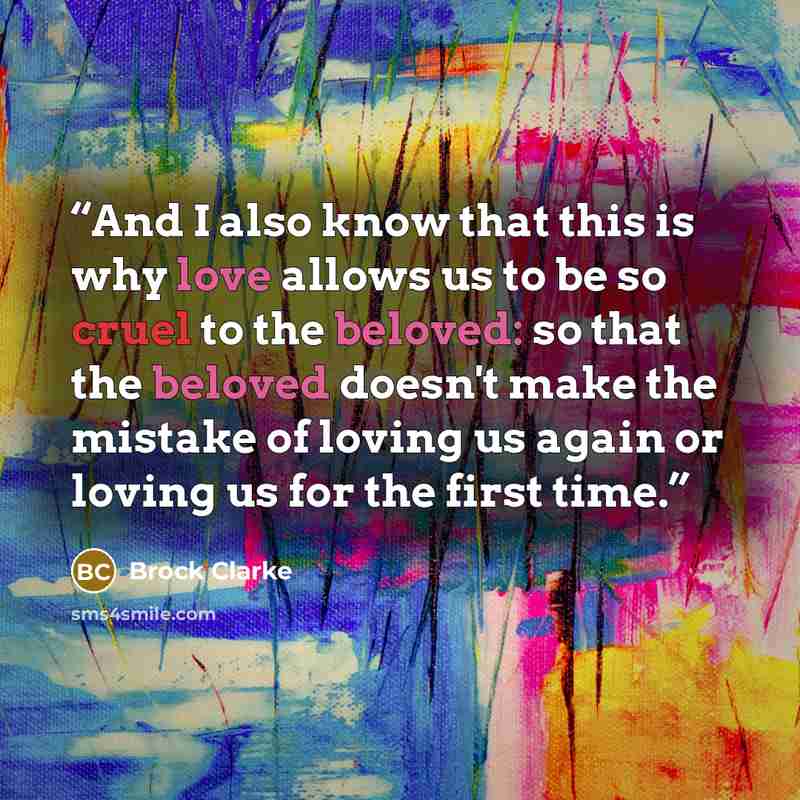 “And I also know that this is why love allows us to be so cruel to the beloved: so that the beloved doesn't make the mistake of loving us again or loving us for the first time.” quote by Brock Clarke