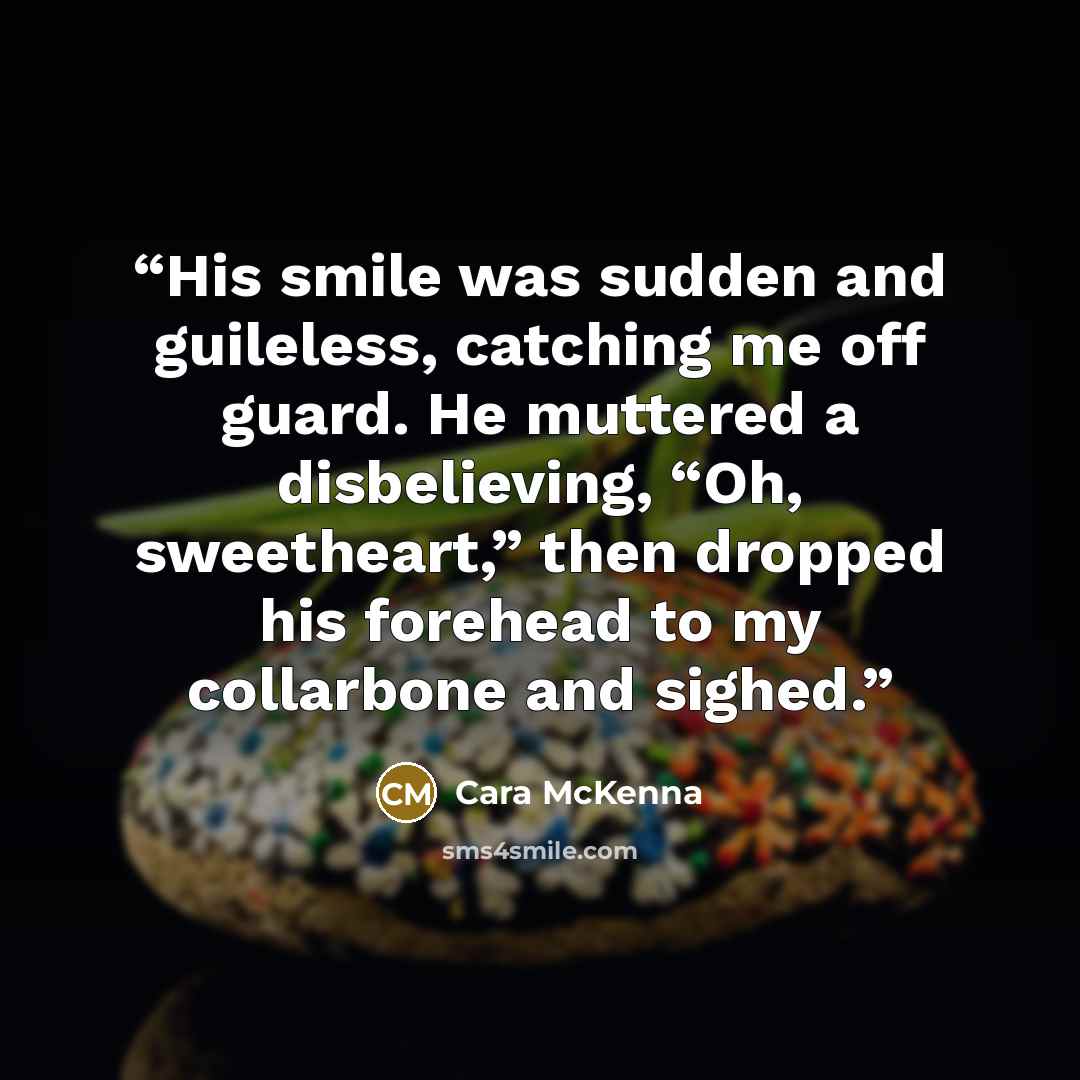 “His smile was sudden and guileless, catching me off guard. He muttered a disbelieving, “Oh, sweetheart,” then dropped his forehead to my collarbone and sighed.” quote by Cara McKenna
