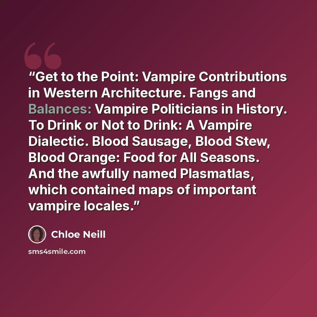 “Get to the Point: Vampire Contributions in Western Architecture. Fangs and Balances: Vampire Politicians in History. To Drink or Not to Drink: A Vampire Dialectic. Blood Sausage, Blood Stew, Blood Orange: Food for All Seasons. And the awfully named Plasmatlas, which contained maps of important…” quote by Chloe Neill