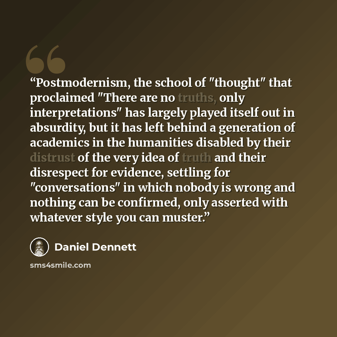 “Postmodernism, the school of "thought" that proclaimed "There are no truths, only interpretations" has largely played itself out in absurdity, but it has left behind a generation of academics in the humanities disabled by their distrust of the very idea of truth and their disrespect for evidence…” quote by Daniel Dennett