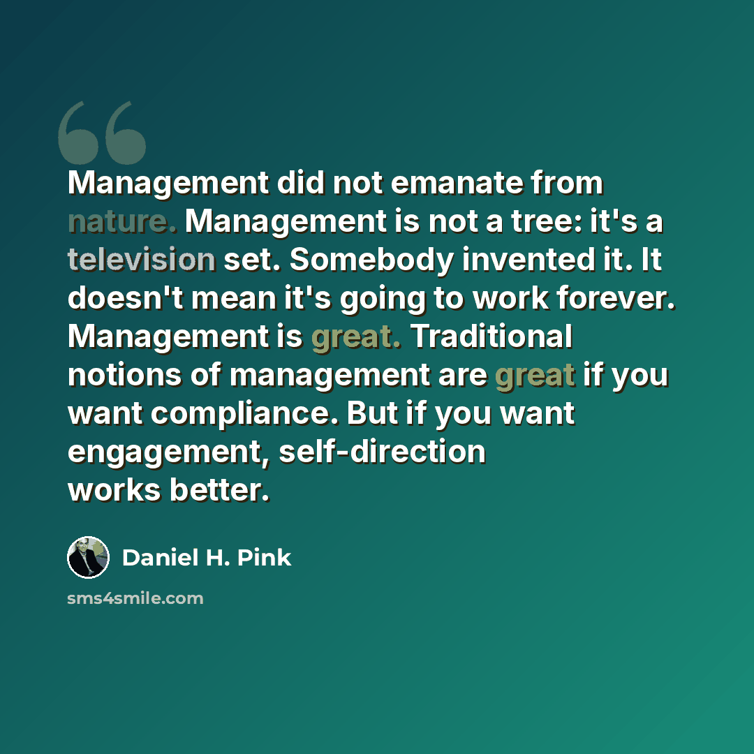 “Management did not emanate from nature. Management is not a tree: it's a television set. Somebody invented it. It doesn't mean it's going to work forever. Management is great. Traditional notions of management are great if you want compliance. But if you want engagement, self-direction works better.” quote by Daniel H. Pink