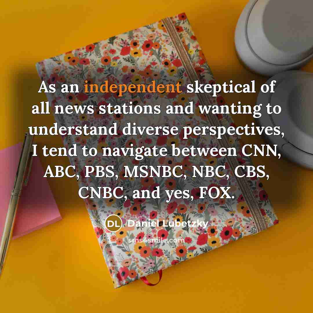 “As an independent skeptical of all news stations and wanting to understand diverse perspectives, I tend to navigate between CNN, ABC, PBS, MSNBC, NBC, CBS, CNBC, and yes, FOX.” quote by Daniel Lubetzky