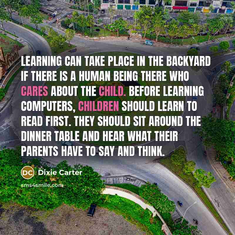“Learning can take place in the backyard if there is a human being there who cares about the child. Before learning computers, children should learn to read first. They should sit around the dinner table and hear what their parents have to say and think.” quote by Dixie Carter