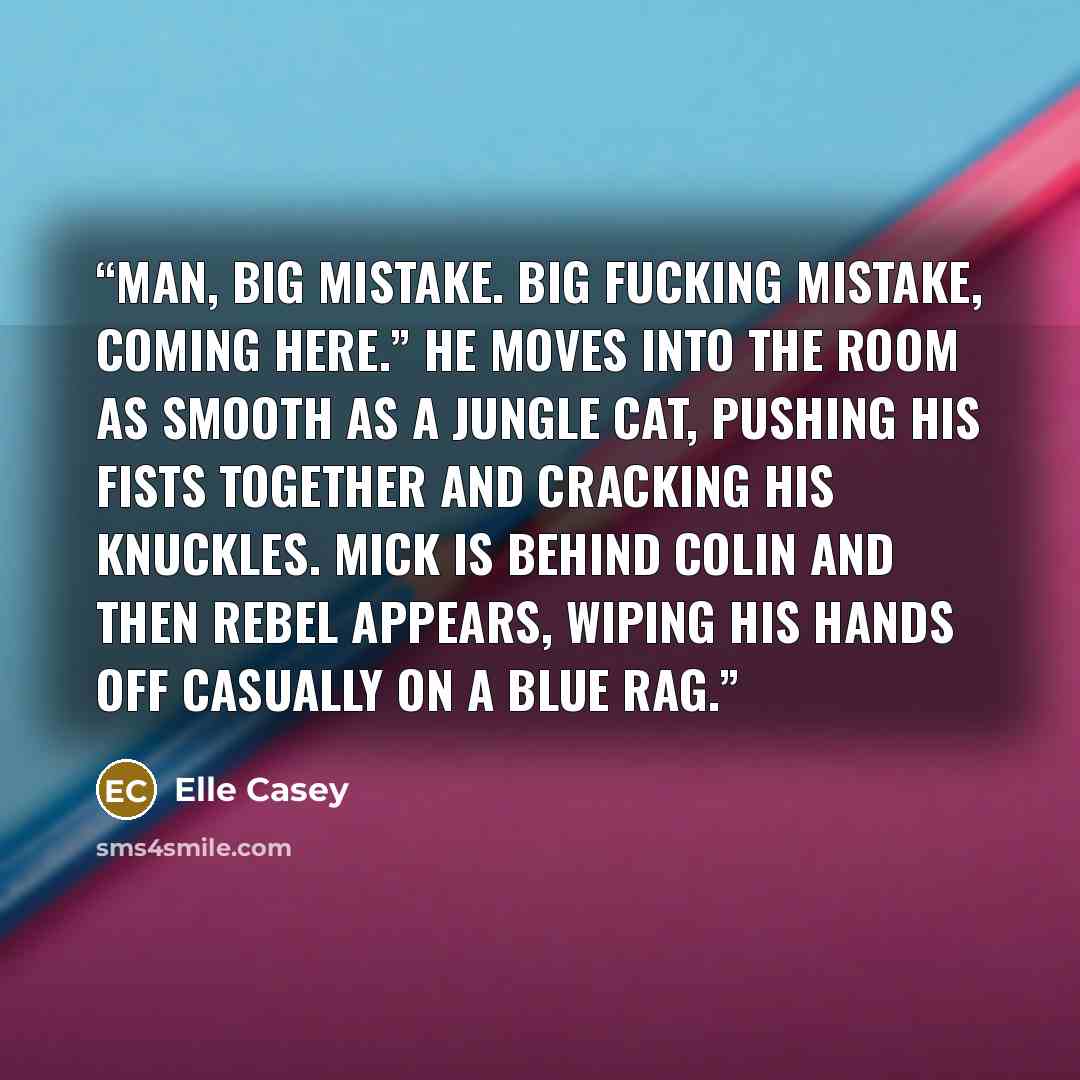 “Man, big mistake. Big fucking mistake, coming here.” He moves into the room as smooth as a jungle cat, pushing his fists together and cracking his knuckles. Mick is behind Colin and then Rebel appears, wiping his hands off casually on a blue rag.” quote by Elle Casey