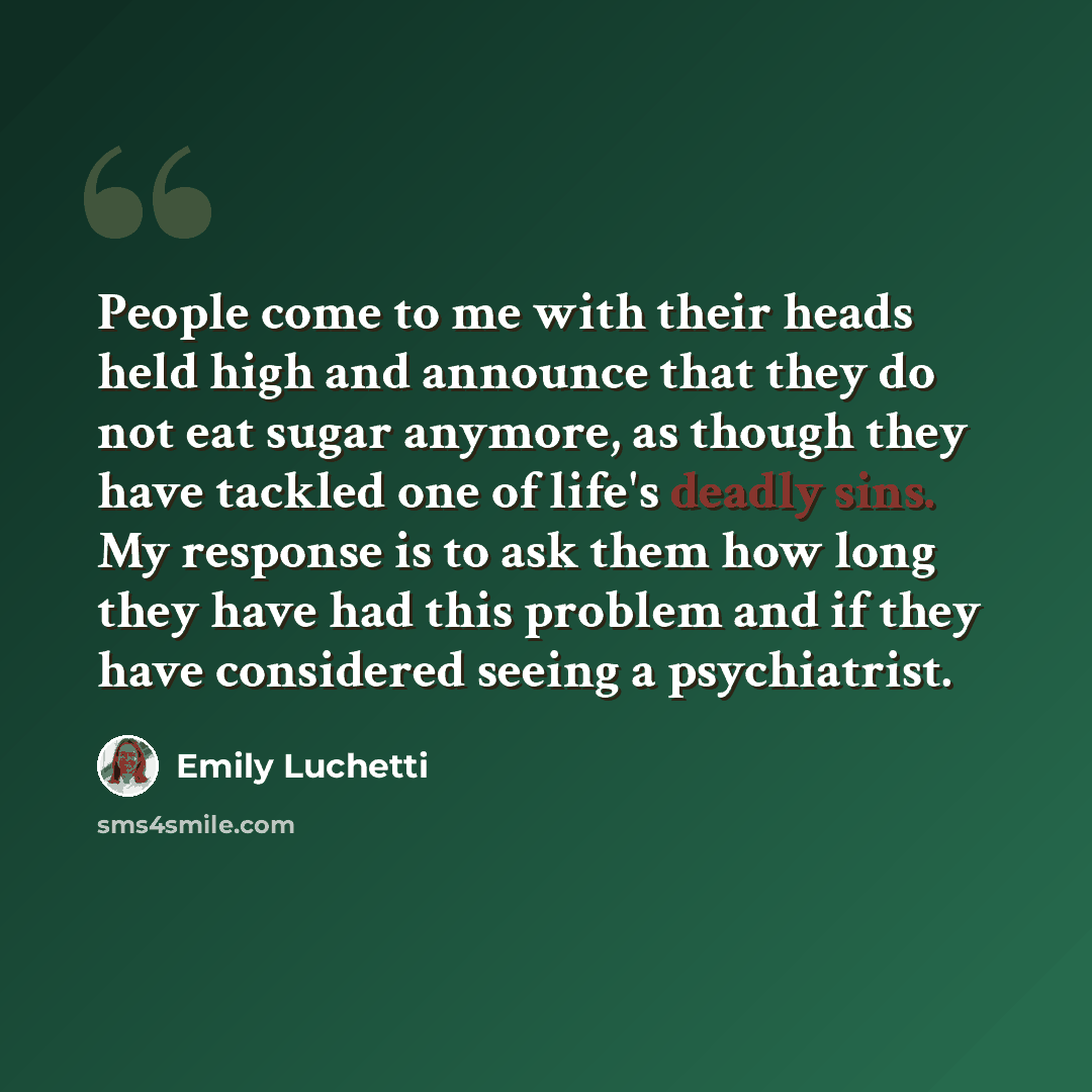 “People come to me with their heads held high and announce that they do not eat sugar anymore, as though they have tackled one of life's deadly sins. My response is to ask them how long they have had this problem and if they have considered seeing a psychiatrist.” quote by Emily Luchetti