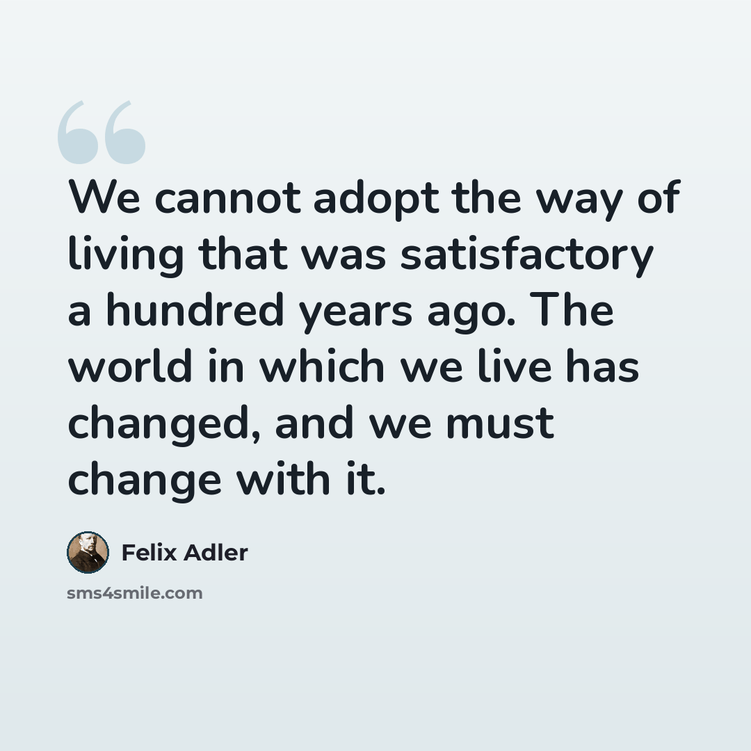 “We cannot adopt the way of living that was satisfactory a hundred years ago. The world in which we live has changed, and we must change with it.” quote by Felix Adler
