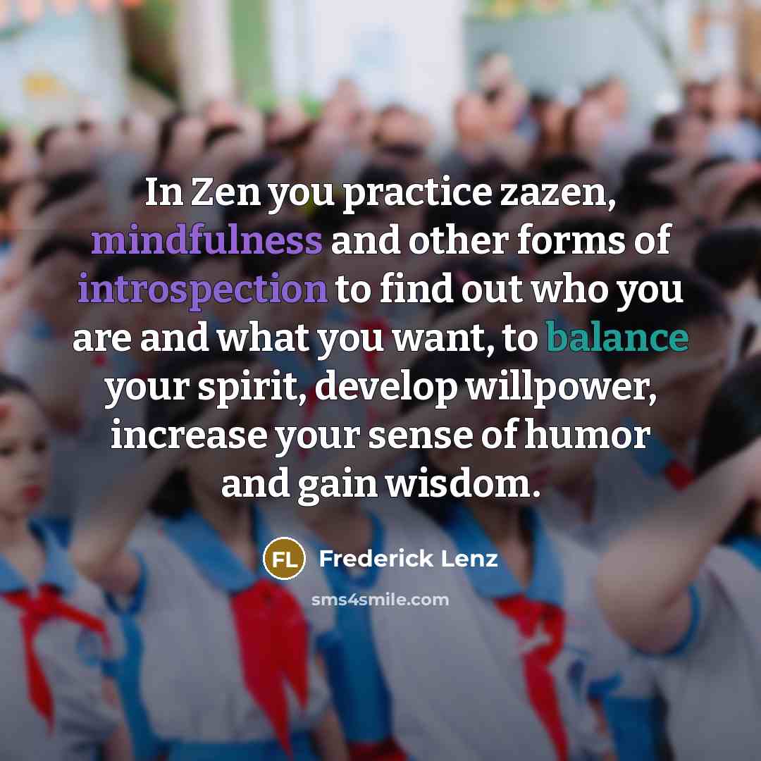 “In Zen you practice zazen, mindfulness and other forms of introspection to find out who you are and what you want, to balance your spirit, develop willpower, increase your sense of humor and gain wisdom.” quote by Frederick Lenz
