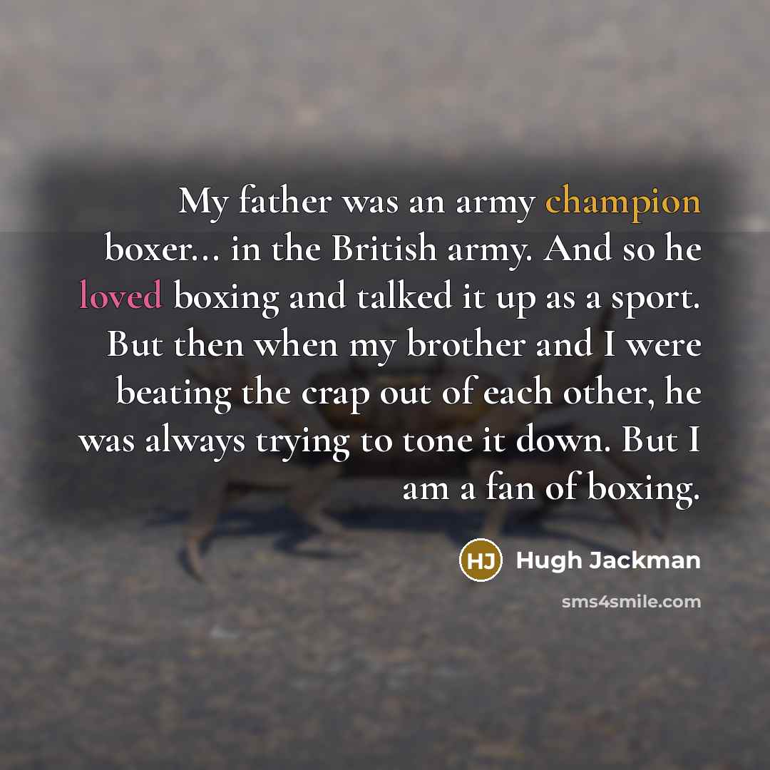 “My father was an army champion boxer... in the British army. And so he loved boxing and talked it up as a sport. But then when my brother and I were beating the crap out of each other, he was always trying to tone it down. But I am a fan of boxing.” quote by Hugh Jackman