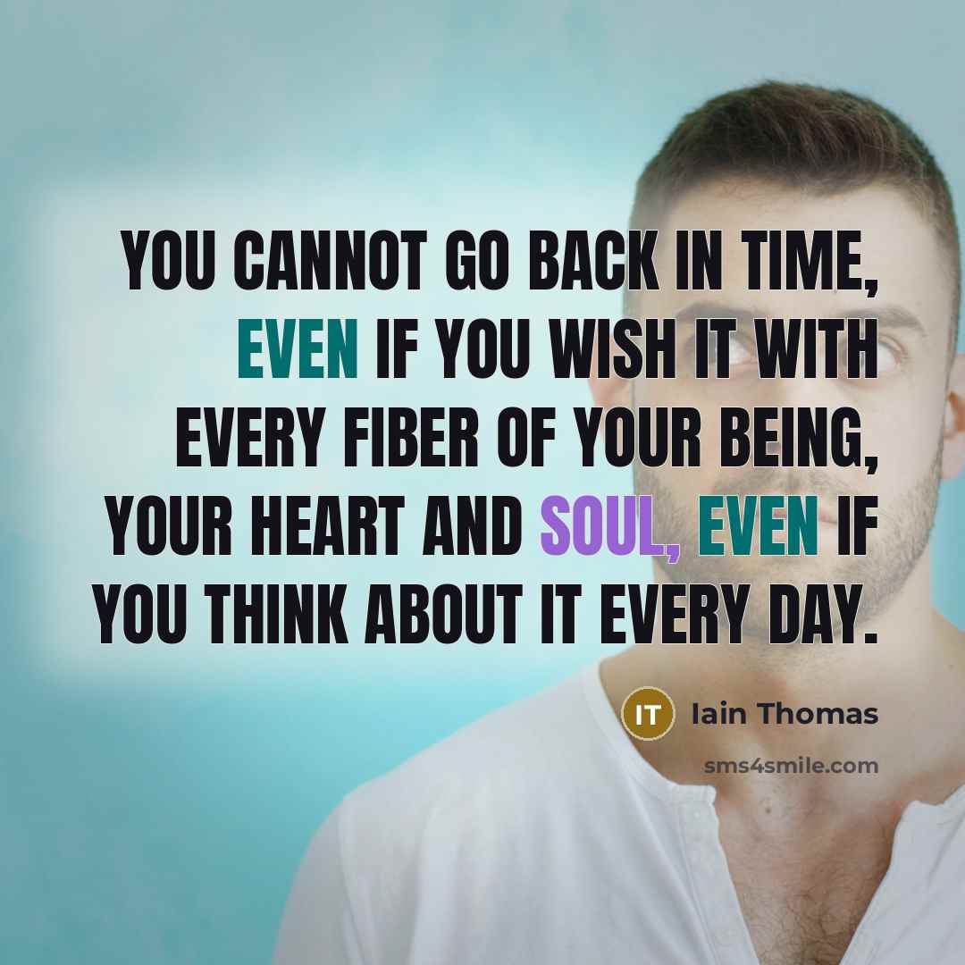 “You cannot go back in time, even if you wish it with every fiber of your being, your heart and soul, even if you think about it every day.” quote by Iain Thomas