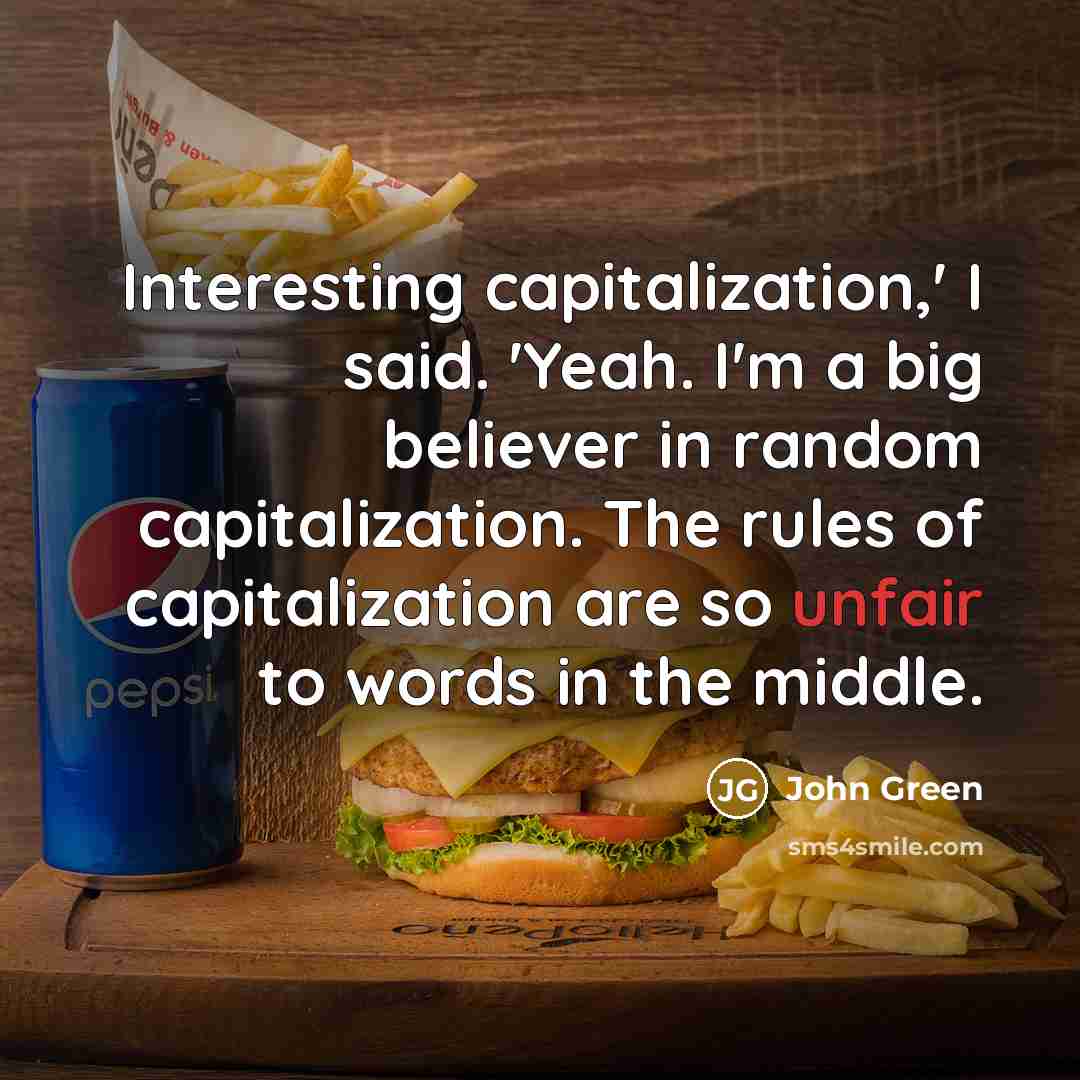 “Interesting capitalization,' I said. 'Yeah. I'm a big believer in random capitalization. The rules of capitalization are so unfair to words in the middle.” quote by John Green