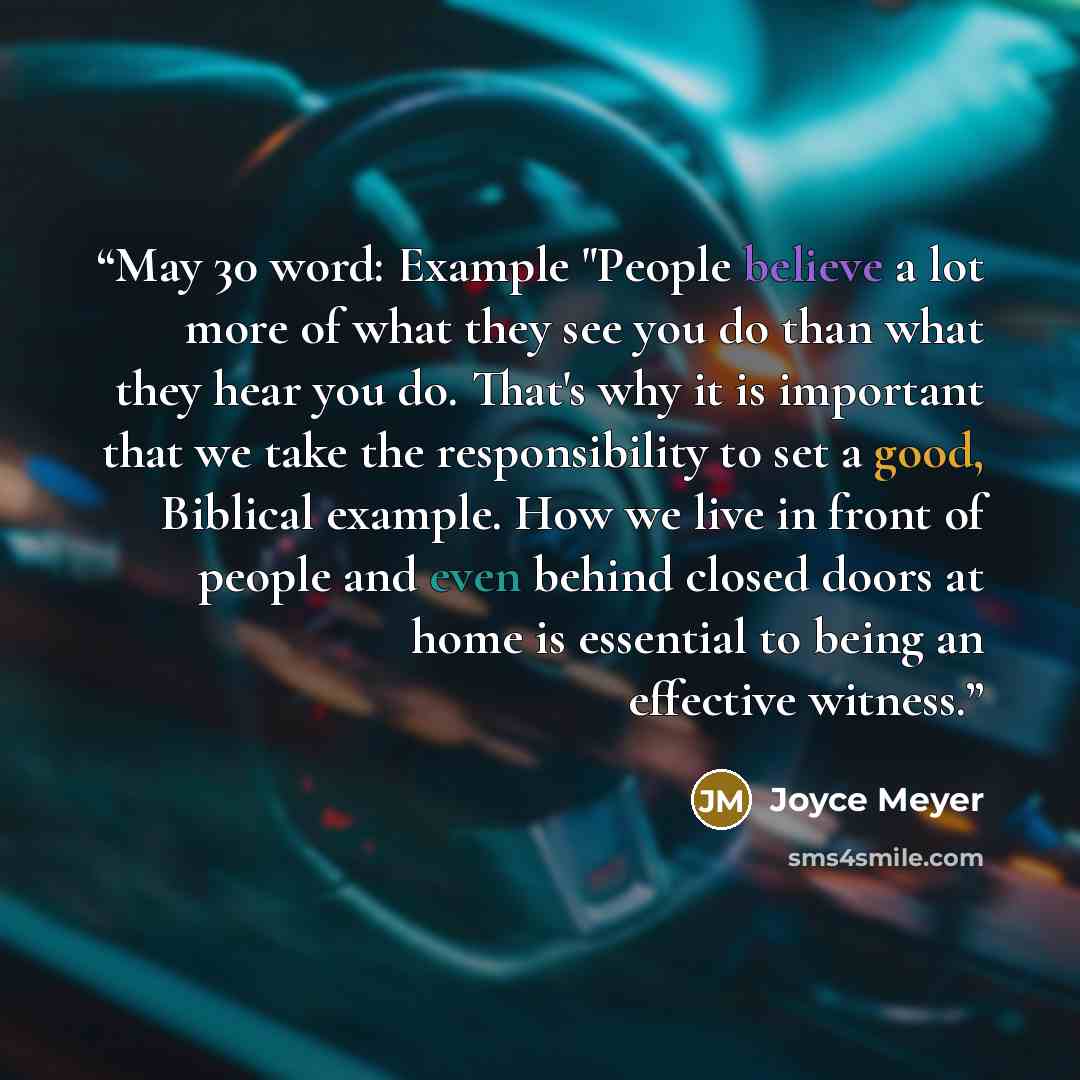“May 30 word: Example "People believe a lot more of what they see you do than what they hear you do. That's why it is important that we take the responsibility to set a good, Biblical example. How we live in front of people and even behind closed doors at home is essential to being an effective…” quote by Joyce Meyer