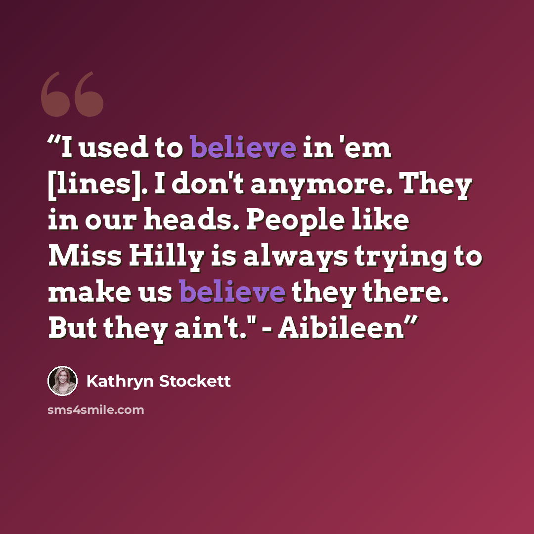 “I used to believe in 'em [lines]. I don't anymore. They in our heads. People like Miss Hilly is always trying to make us believe they there. But they ain't." - Aibileen” quote by Kathryn Stockett