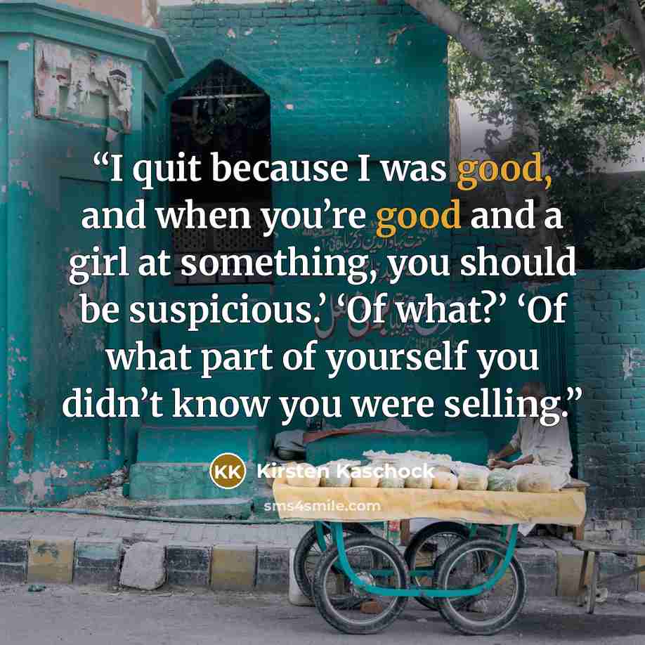 “I quit because I was good, and when you’re good and a girl at something, you should be suspicious.’ ‘Of what?’ ‘Of what part of yourself you didn’t know you were selling.” quote by Kirsten Kaschock