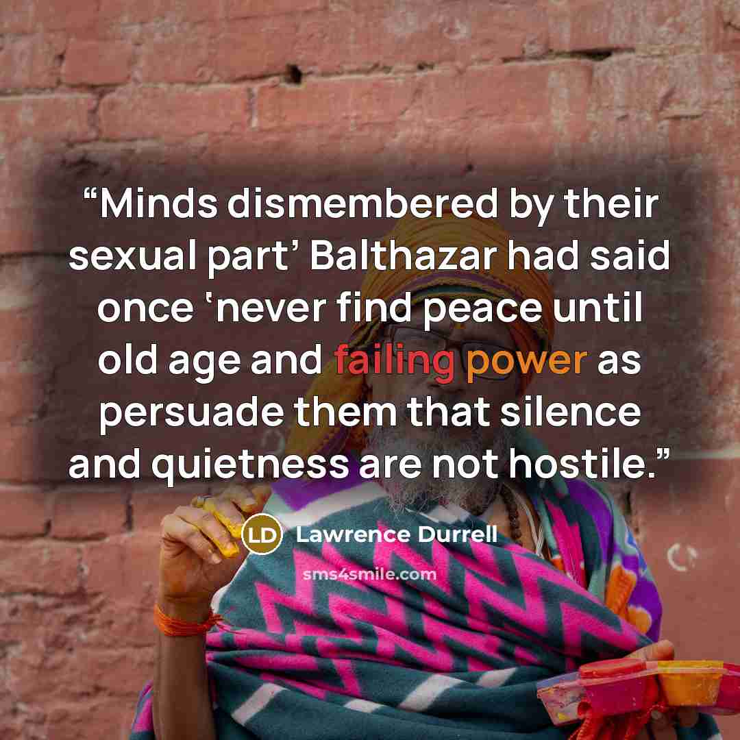 “Minds dismembered by their sexual part’ Balthazar had said once ‘never find peace until old age and failing power as persuade them that silence and quietness are not hostile.” quote by Lawrence Durrell