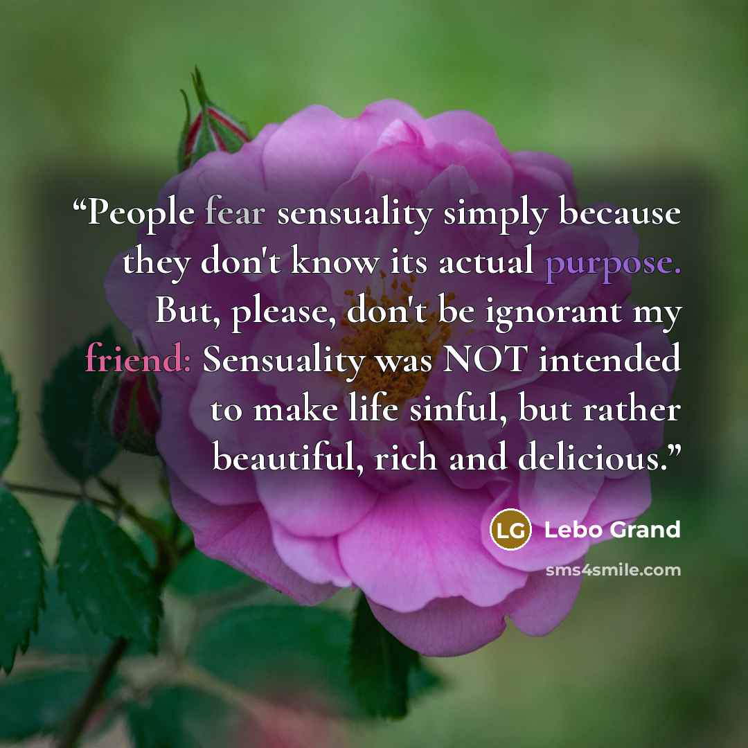 “People fear sensuality simply because they don't know its actual purpose. But, please, don't be ignorant my friend: Sensuality was NOT intended to make life sinful, but rather beautiful, rich and delicious.” quote by Lebo Grand
