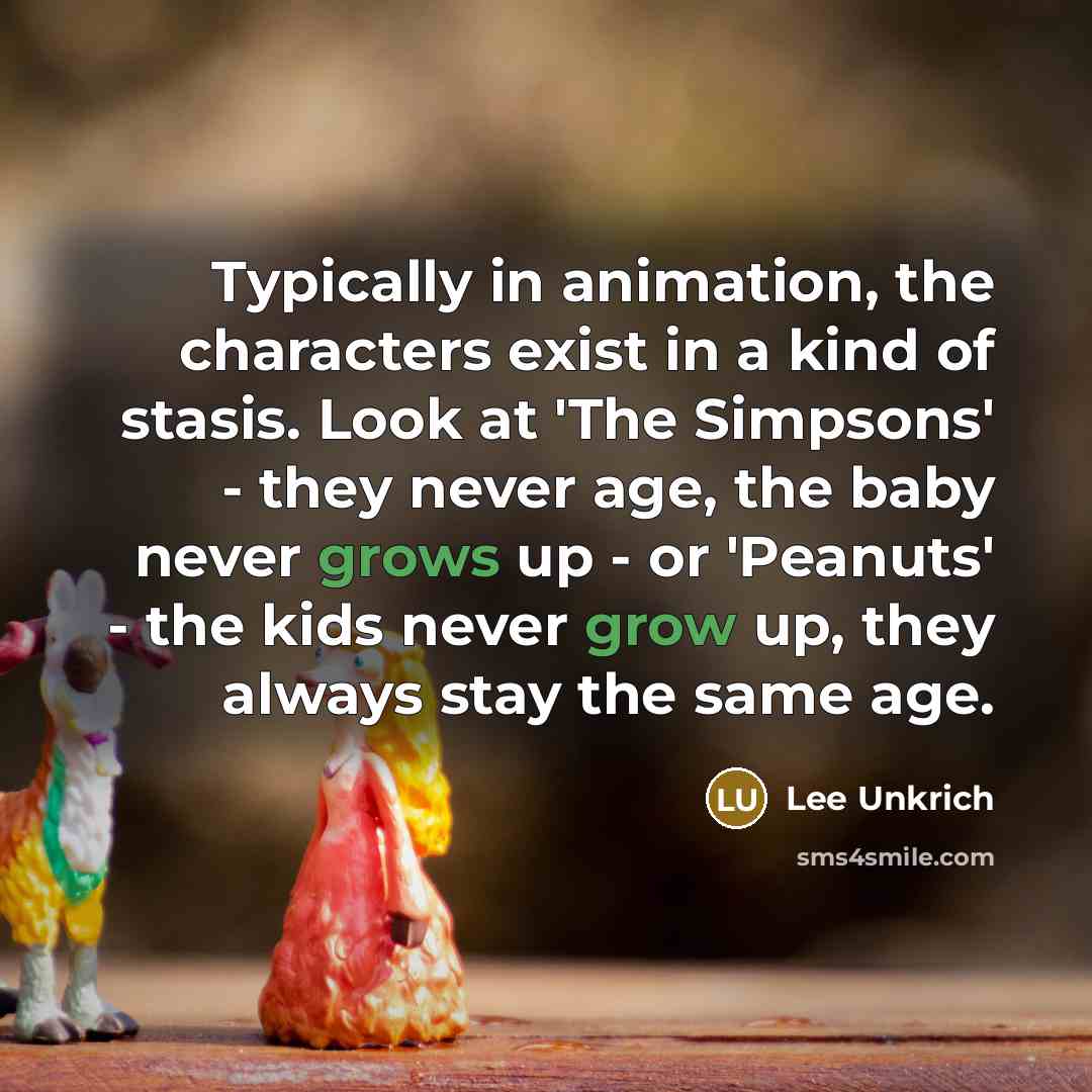 “Typically in animation, the characters exist in a kind of stasis. Look at 'The Simpsons' - they never age, the baby never grows up - or 'Peanuts' - the kids never grow up, they always stay the same age.” quote by Lee Unkrich