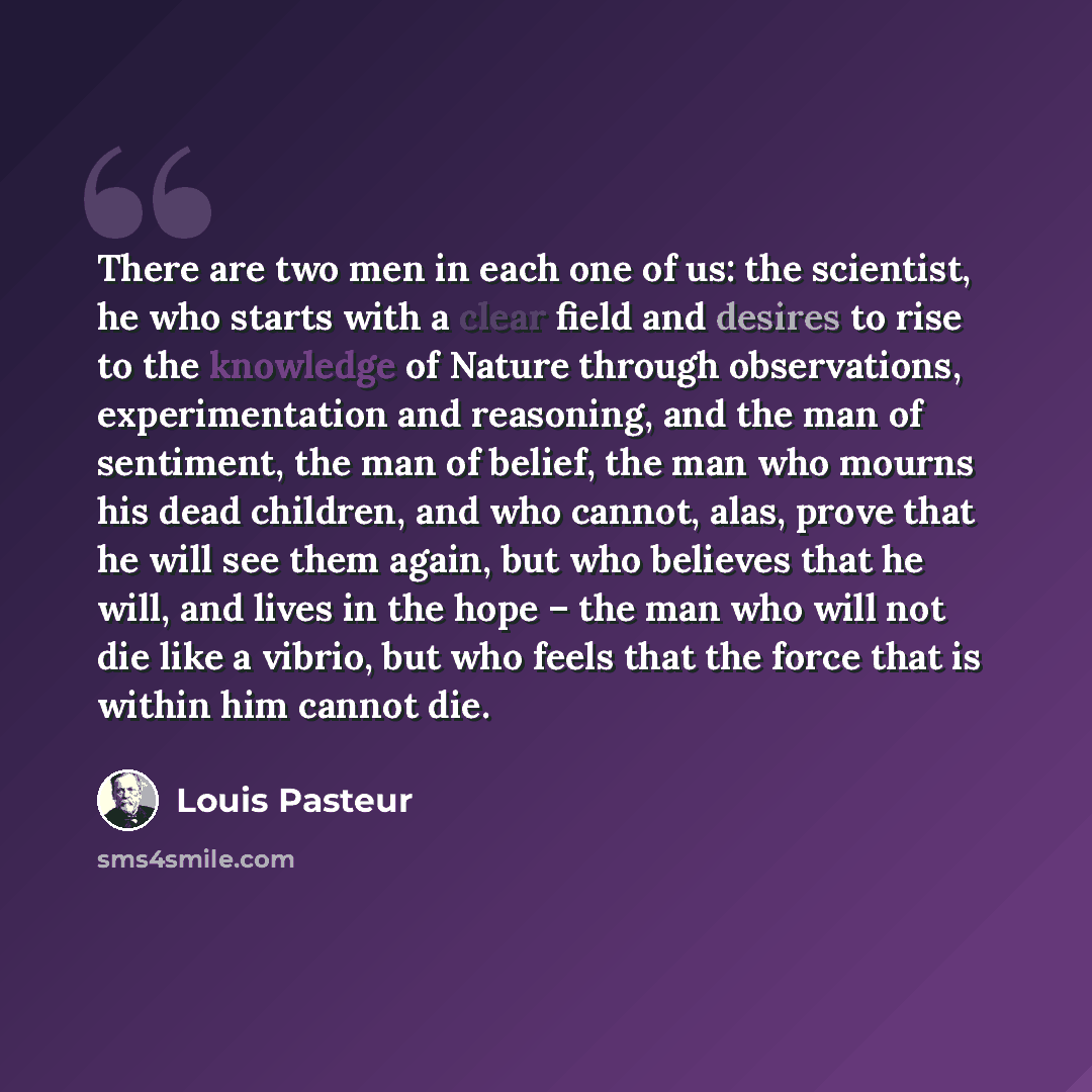 “There are two men in each one of us: the scientist, he who starts with a clear field and desires to rise to the knowledge of Nature through observations, experimentation and reasoning, and the man of sentiment, the man of belief, the man who mourns his dead children, and who cannot, alas, prove…” quote by Louis Pasteur