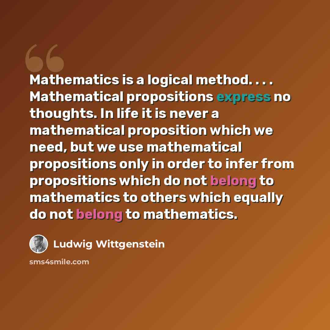 “Mathematics is a logical method. . . . Mathematical propositions express no thoughts. In life it is never a mathematical proposition which we need, but we use mathematical propositions only in order to infer from propositions which do not belong to mathematics to others which equally do not belong…” quote by Ludwig Wittgenstein