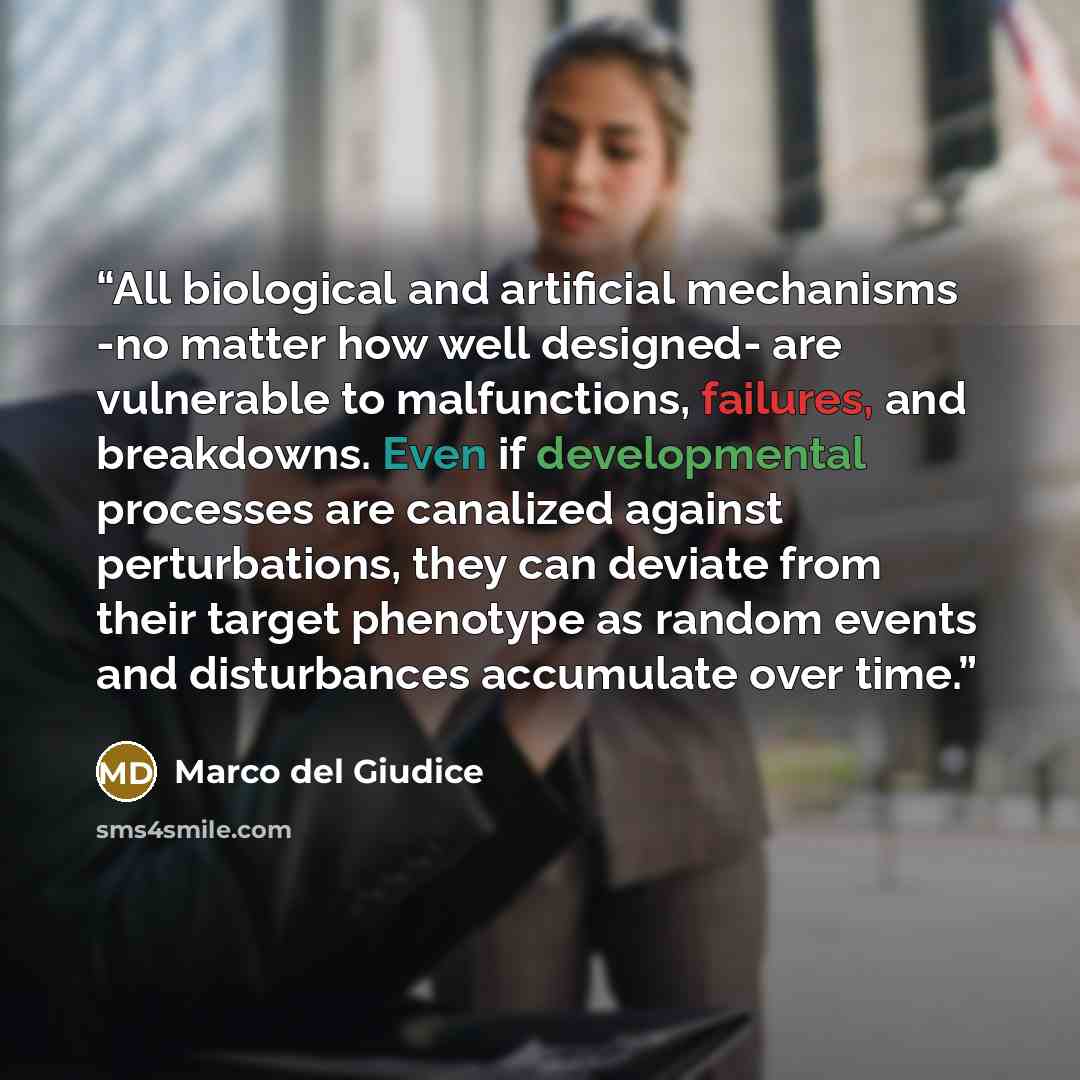 “All biological and artificial mechanisms -no matter how well designed- are vulnerable to malfunctions, failures, and breakdowns. Even if developmental processes are canalized against perturbations, they can deviate from their target phenotype as random events and disturbances accumulate over time.” quote by Marco del Giudice