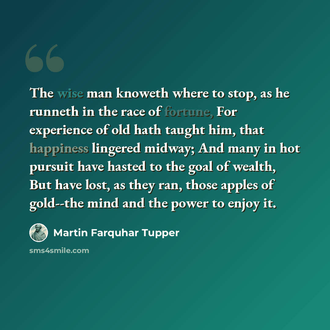 “The wise man knoweth where to stop, as he runneth in the race of fortune, For experience of old hath taught him, that happiness lingered midway; And many in hot pursuit have hasted to the goal of wealth, But have lost, as they ran, those apples of gold--the mind and the power to enjoy it.” quote by Martin Farquhar Tupper