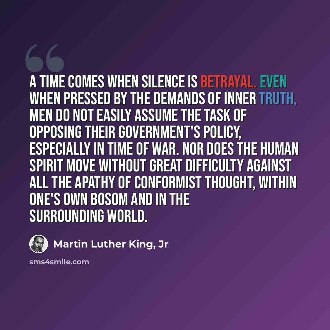 “A time comes when silence is betrayal. Even when pressed by the demands of inner truth, men do not easily assume the task of opposing their government's policy, especially in time of war. Nor does the human spirit move without great difficulty against all the apathy of conformist thought, within…” quote by Martin Luther King, Jr