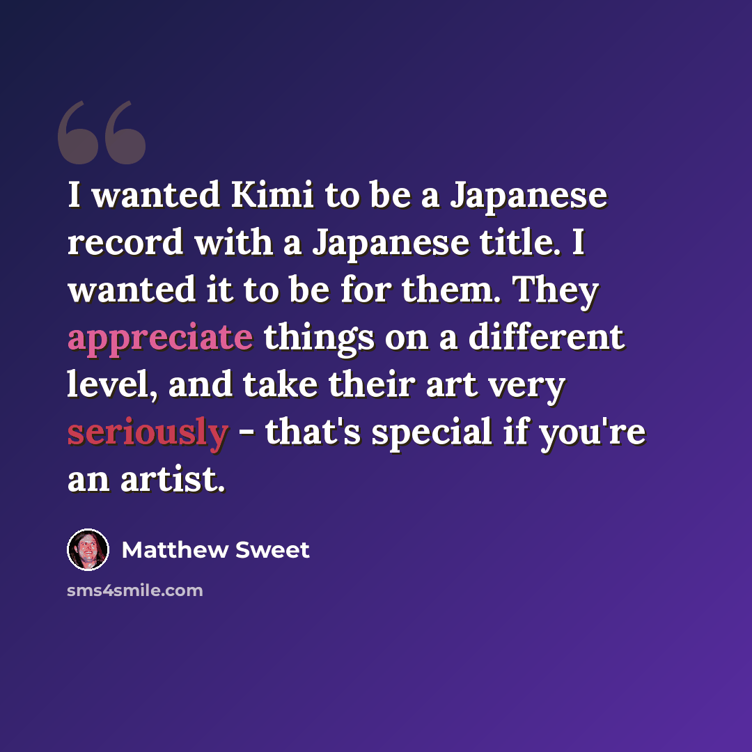 “I wanted Kimi to be a Japanese record with a Japanese title. I wanted it to be for them. They appreciate things on a different level, and take their art very seriously - that's special if you're an artist.” quote by Matthew Sweet