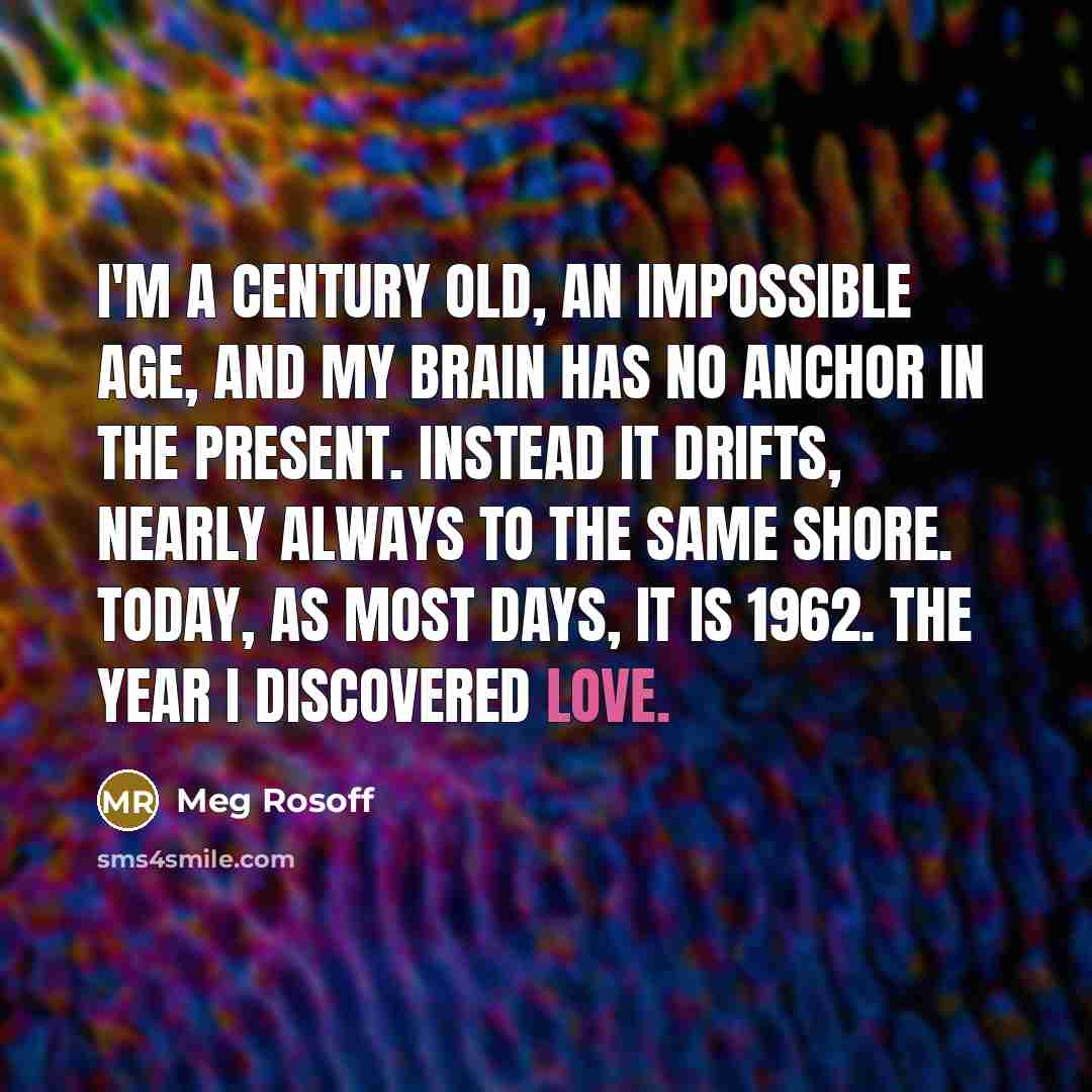 “I'm a century old, an impossible age, and my brain has no anchor in the present. Instead it drifts, nearly always to the same shore. Today, as most days, it is 1962. The year I discovered love.” quote by Meg Rosoff