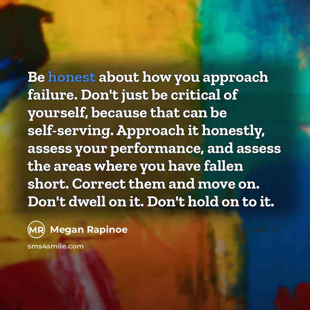 “Be honest about how you approach failure. Don't just be critical of yourself, because that can be self-serving. Approach it honestly, assess your performance, and assess the areas where you have fallen short. Correct them and move on. Don't dwell on it. Don't hold on to it.” quote by Megan Rapinoe