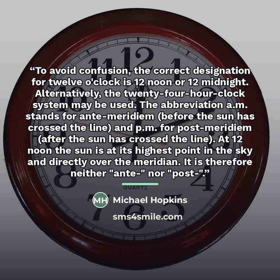 “To avoid confusion, the correct designation for twelve o'clock is 12 noon or 12 midnight. Alternatively, the twenty-four-hour-clock system may be used. The abbreviation a.m. stands for ante-meridiem (before the sun has crossed the line) and p.m. for post-meridiem (after the sun has crossed the…” quote by Michael Hopkins