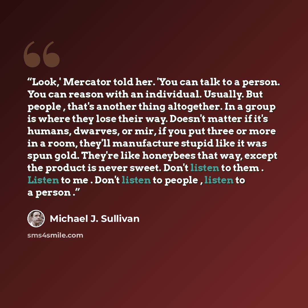 “Look,' Mercator told her. 'You can talk to a person. You can reason with an individual. Usually. But people , that's another thing altogether. In a group is where they lose their way. Doesn't matter if it's humans, dwarves, or mir, if you put three or more in a room, they'll manufacture stupid…” quote by Michael J. Sullivan